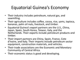 Equatorial Guinea’s EconomyTheir industry includes petroleum, natural gas, and sawmilling. Their agriculture includes coffee, cocoa, rice, yams, tapioca, bananas, palm oil nuts, livestock, and timber. Equatorial Guinea’s export partners are the U.S., China, Japan, Spain, South Korea, Taiwan, Italy, and the Netherlands. Their exports include petroleum products and timber. Their import partners are China, Spain, France, Cote d’Ivoire, and Italy. Their imports include petroleum sector equipment, construction materials, and vehicles.Their trade associations are the Economic and Monetary Community of Central Africa. Their economic status is good and developing.
