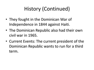 History (Continued)They fought in the Dominican War of Independence in 1844 against Haiti.The Dominican Republic also had their own civil war in 1965.Current Events: The current president of the Dominican Republic wants to run for a third term. 