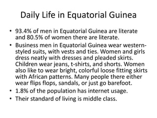 Daily Life in Equatorial Guinea93.4% of men in Equatorial Guinea are literate and 80.5% of women there are literate.Business men in Equatorial Guinea wear western-styled suits, with vests and ties. Women and girls dress neatly with dresses and pleaded skirts. Children wear jeans, t-shirts, and shorts. Women also like to wear bright, colorful loose fitting skirts with African patterns. Many people there either wear flips flops, sandals, or just go barefoot. 1.8% of the population has internet usage. Their standard of living is middle class. 