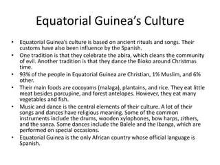 Equatorial Guinea’s CultureEquatorial Guinea’s culture is based on ancient rituals and songs. Their customs have also been influence by the Spanish. One tradition is that they celebrate the abira, which cleans the community of evil. Another tradition is that they dance the Bioko around Christmas time.93% of the people in Equatorial Guinea are Christian, 1% Muslim, and 6% other. Their main foods are cocoyams (malaga), plantains, and rice. They eat little meat besides porcupine, and forest antelopes. However, they eat many vegetables and fish.Music and dance is the central elements of their culture. A lot of their songs and dances have religious meaning. Some of the common instruments include the drums, wooden xylophones, bow harps, zithers, and the sanza. Some dances include the Balele and the Ibanga, which are performed on special occasions. Equatorial Guinea is the only African country whose official language is Spanish. 