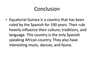Conclusion Equatorial Guinea is a country that has been ruled by the Spanish for 190 years. Their rule heavily influence their culture, traditions, and language. This country is the only Spanish speaking African country. They also have interesting music, dances, and fauna.