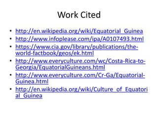 Work Cited http://en.wikipedia.org/wiki/Equatorial_Guineahttp://www.infoplease.com/ipa/A0107493.htmlhttps://www.cia.gov/library/publications/the-world-factbook/geos/ek.htmlhttp://www.everyculture.com/wc/Costa-Rica-to-Georgia/EquatorialGuineans.htmlhttp://www.everyculture.com/Cr-Ga/Equatorial-Guinea.htmlhttp://en.wikipedia.org/wiki/Culture_of_Equatorial_Guinea