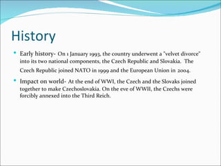 History Early history-   On 1 January 1993, the country underwent a "velvet divorce" into its two national components, the Czech Republic and Slovakia.  The Czech Republic joined NATO in 1999 and the European Union in   2004.   Impact on world-   At the end of WWI, the Czech and the Slovaks joined together to make Czechoslovakia. On the eve of WWII, the Czechs were forcibly annexed into the Third Reich.  