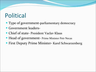 Political Type of government -parliamentary democracy Government leaders- Chief of state-  President Vaclav Klaus Head of government-  Prime Minister Petr Necas First Deputy Prime Minister-  Karel Schwarzenberg   