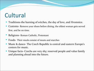 Cultural Traditions-the burning of witches, the day of love, and Hromnice. Customs-  Remove your shoes before dining, the eldest woman gets served first, and be on time.   Religions-  Roman Catholic, Protestant   Foods-   Their meals consist of meats and starches Music & dance- The Czech Republic is central and eastern Europe's centers for music. Unique facts- Czechs are very shy; reserved people and value family and planning ahead into the future. 