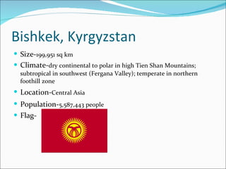 Bishkek, Kyrgyzstan Size- 199,951 sq km   Climate- dry continental to polar in high Tien Shan Mountains; subtropical in southwest (Fergana Valley); temperate in northern foothill zone Location- Central Asia   Population- 5,587,443 people   Flag- 