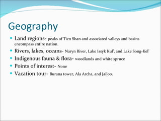 Geography Land regions-  peaks of Tien Shan and associated valleys and basins encompass entire nation. Rivers, lakes, oceans-  Naryn River, Lake Issyk Kul’, and Lake Song-Kel’ Indigenous fauna & flora-  woodlands and white spruce Points of interest-  None Vacation tour-  Burana tower, Ala Archa, and Jailoo. 