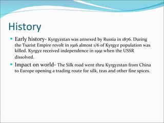 History Early history-  Kyrgyzstan was annexed by Russia in 1876. During the Tsarist Empire revolt in 1916 almost 1/6 of Kyrgyz population was killed. Kyrgyz received independence in 1991 when the USSR dissolved.   Impact on world-  The Silk road went thru Kyrgyzstan from China to Europe opening a trading route for silk, teas and other fine spices. 