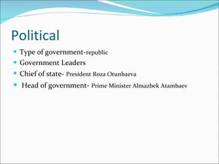 Political Type of government- republic Government Leaders Chief of state-   President Roza Otunbaeva Head of government-   Prime Minister Almazbek Atambaev   