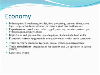 Economy Industry- small machinery, textiles, food processing, cement, shoes, sawn logs, refrigerators, furniture, electric motors, gold, rare earth metals Exports- cotton, wool, meat, tobacco; gold, mercury, uranium, natural gas, hydropower; machinery; shoes Imports- oil and gas, machinery and equipment, chemicals, food stuffs Economic status-  Kyrgyzstan is a very poor country with much corruption.   Trade partners- China, Switzerland, Russia, Uzbekistan, Kazakhstan   Trade associations-  Organization for Security and Co-operation in Europe (OSCE)  Sanctions- None 