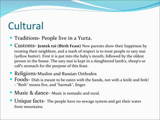 Cultural Traditions- People live in a Yurta. Customs-  Jentek toi (Birth Feast)  New parents show their happiness by treating their neighbors, and a mark of respect is to treat people to sary mai (yellow butter). First it is put into the baby's mouth, followed by the oldest person in the house. The sary mai is kept in a slaughtered lamb's, sheep's or calf's stomach for the purpose of this feast.  Religions- Muslim and Russian Orthodox   Foods-  Dish is meant to be eaten with the hands, not with a knife and fork! - "Besh" means five, and "barmak", finger.   Music & dance-  Music is nomadic and rural.   Unique facts-   The people have no sewage system and get their water from mountains. 
