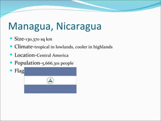 Managua, Nicaragua Size- 130,370 sq km   Climate- tropical in lowlands, cooler in highlands Location- Central America   Population- 5,666,301 people Flag- 