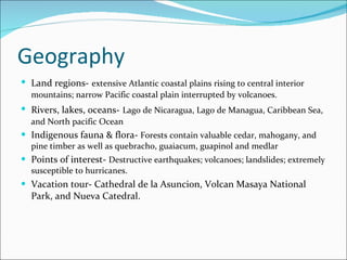 Geography Land regions-   extensive Atlantic coastal plains rising to central interior mountains; narrow Pacific coastal plain interrupted by volcanoes. Rivers, lakes, oceans-   Lago de Nicaragua, Lago de Managua, Caribbean Sea, and North pacific Ocean Indigenous fauna & flora-  Forests contain valuable cedar, mahogany, and pine timber as well as quebracho, guaiacum, guapinol and medlar  Points of interest-  Destructive earthquakes; volcanoes; landslides; extremely susceptible to hurricanes. Vacation tour- Cathedral de la Asuncion, Volcan Masaya National Park, and Nueva Catedral. 