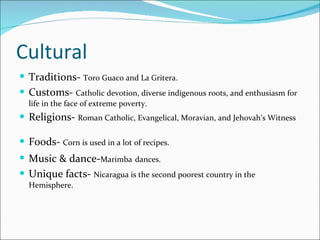 Cultural Traditions-  Toro Guaco and La Gritera.   Customs-  Catholic devotion, diverse indigenous roots, and enthusiasm for life in the face of extreme poverty. Religions-  Roman Catholic, Evangelical, Moravian, and Jehovah's Witness  Foods-  Corn is used in a lot of recipes. Music & dance- Marimba   dances.   Unique facts-  Nicaragua is the second poorest country in the Hemisphere. 
