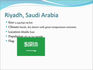 Riyadh, Saudi Arabia Size- 2,149,690 sq km   Climate- harsh, dry desert with great temperature extremes Location- Middle East   Population- 26,131,703 people Flag- 