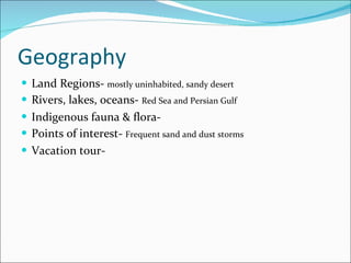 Geography Land Regions-  mostly uninhabited, sandy desert Rivers, lakes, oceans-  Red Sea and Persian Gulf Indigenous fauna & flora- Points of interest-  Frequent sand and dust storms Vacation tour- 