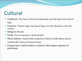 Cultural Traditions-  The Feast of the End of Ramadan and The Feast of the End of Hajj.   Customs-  “Hunter dogs” and “guard dogs” are only allowed to enter the country.  Religions- Muslim   Foods-  Do not eat pork or drink alcohol . Music &dance-  Saudi Arabia comprises of about 50 folk dances and an innumerable variety of classical music.   Unique facts- Saudi Arabia is ranked as the largest exporter of petroleum.  