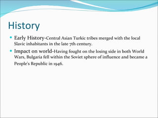 History Early   History- Central Asian Turkic tribes merged with the local Slavic inhabitants in the late 7th century.  Impact on world- Having fought on the losing side in both World Wars, Bulgaria fell within the Soviet sphere of influence and became a People's Republic in 1946.   