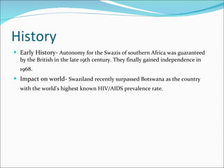 History Early History-  Autonomy for the Swazis of southern Africa was guaranteed by the British in the late 19th century. They finally gained independence in 1968.   Impact on world-  Swaziland recently surpassed Botswana as the country with the world's highest known HIV/AIDS prevalence rate.   