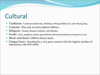 Cultural Traditions-  Commonwealth Day, Birthday of King Sobhuza II, and  Boxing Day. Customs-  They rely on oral tradition folklore .   Religions-  Zionist, Roman Catholic, and Muslim. Foods-   Corn, sorghum, beans, groundnuts and sweet potatoes are grown to eat. Music and dance-   SiBhaca  dance music . Unique Facts-   Swaziland is a very poor country with the highest number of infected by with HIV/AIDS. 