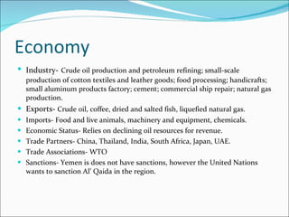 Economy Industry-   Crude oil production and petroleum refining; small-scale production of cotton textiles and leather goods; food processing; handicrafts; small aluminum products factory; cement; commercial ship repair; natural gas production. Exports-  Crude oil, coffee, dried and salted fish, liquefied natural gas. Imports- Food and live animals, machinery and equipment, chemicals. Economic Status- Relies on declining oil resources for revenue. Trade Partners- China, Thailand, India, South Africa, Japan, UAE.  Trade Associations- WTO  Sanctions- Yemen is does not have sanctions, however the United Nations wants to sanction Al’ Qaida in the region.  