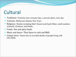 Cultural Traditions-  Yemenite men consume Qat, a narcotic plant, every day. Customs-  Muharram (Islamic New Year). Religions-  Muslim including Shaf'i (Sunni) and Zaydi (Shia), small numbers of Jewish, Christian, and Hindu. Foods- Hot and spicy foods. Music and dance- They listen to rock and R&B. Unique facts-  Yemen has no recorded deaths of people living with   HIV/AIDS. 