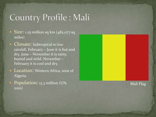 Country Profile : MaliSize:1.25 million sq km (482,077 sq miles)Climate: Subtropical to low rainfall. February – June it is hot and dry. June – November it is rainy, humid and mild. November – February it is cool and dry.Location: Western Africa, west of Algeria. Population: 13.3 million (UN, 2010)   Mali Flag