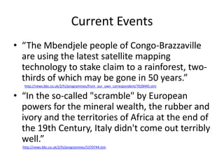 Current Events
• “The Mbendjele people of Congo-Brazzaville
  are using the latest satellite mapping
  technology to stake claim to a rainforest, two-
  thirds of which may be gone in 50 years.”
   http://news.bbc.co.uk/2/hi/programmes/from_our_own_correspondent/7028445.stm


• “In the so-called "scramble" by European
  powers for the mineral wealth, the rubber and
  ivory and the territories of Africa at the end of
  the 19th Century, Italy didn't come out terribly
  well.”
  http://news.bbc.co.uk/2/hi/programmes/5370744.stm
 