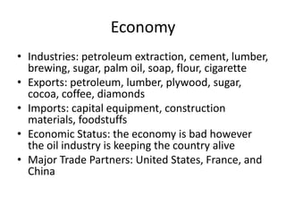 Economy
• Industries: petroleum extraction, cement, lumber,
  brewing, sugar, palm oil, soap, flour, cigarette
• Exports: petroleum, lumber, plywood, sugar,
  cocoa, coffee, diamonds
• Imports: capital equipment, construction
  materials, foodstuffs
• Economic Status: the economy is bad however
  the oil industry is keeping the country alive
• Major Trade Partners: United States, France, and
  China
 