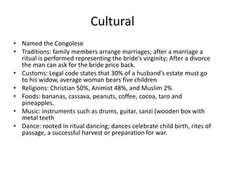 Cultural
• Named the Congolese
• Traditions: family members arrange marriages; after a marriage a
  ritual is performed representing the bride’s virginity; After a divorce
  the man can ask for the bride price back.
• Customs: Legal code states that 30% of a husband’s estate must go
  to his widow, average woman bears five children
• Religions: Christian 50%, Animist 48%, and Muslim 2%
• Foods: bananas, cassava, peanuts, coffee, cocoa, taro and
  pineapples.
• Music: instruments such as drums, guitar, sanzi (wooden box with
  metal teeth
• Dance: rooted in ritual dancing; dances celebrate child birth, rites of
  passage, a successful harvest or preparation for war.
 