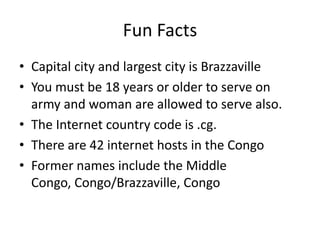 Fun Facts
• Capital city and largest city is Brazzaville
• You must be 18 years or older to serve on
  army and woman are allowed to serve also.
• The Internet country code is .cg.
• There are 42 internet hosts in the Congo
• Former names include the Middle
  Congo, Congo/Brazzaville, Congo
 