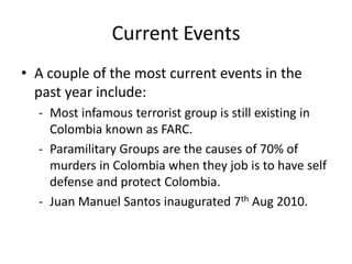 Current Events
• A couple of the most current events in the
  past year include:
  - Most infamous terrorist group is still existing in
    Colombia known as FARC.
  - Paramilitary Groups are the causes of 70% of
    murders in Colombia when they job is to have self
    defense and protect Colombia.
  - Juan Manuel Santos inaugurated 7th Aug 2010.
 
