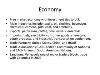 Economy
• Free market economy with investment ties to U.S.
• Main industries include textile, oil, sloshing, beverages,
  chemicals, cement, gold, coal, and emeralds.
• Exports: petroleum, coffee, coal, nickels, emeralds
• Imports: fuels, electricity, consumer goods, chemicals,
  paper products, and industrial/transportation equipment.
• Trade Partners: United States, China, and Brazil
• Trade Associations: CAN (Andean Community of Nations)
  and SACN Union of South American Nations.
• Sanctions: Venezuela one of major traders blocks trade
  with Colombia in 2009
 