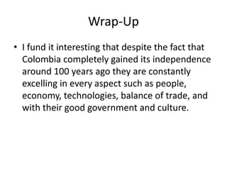 Wrap-Up
• I fund it interesting that despite the fact that
  Colombia completely gained its independence
  around 100 years ago they are constantly
  excelling in every aspect such as people,
  economy, technologies, balance of trade, and
  with their good government and culture.
 