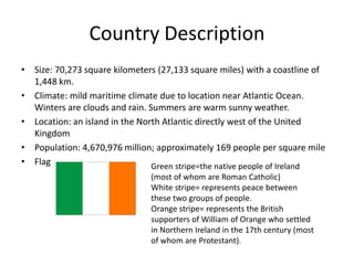 Country Description
• Size: 70,273 square kilometers (27,133 square miles) with a coastline of
  1,448 km.
• Climate: mild maritime climate due to location near Atlantic Ocean.
  Winters are clouds and rain. Summers are warm sunny weather.
• Location: an island in the North Atlantic directly west of the United
  Kingdom
• Population: 4,670,976 million; approximately 169 people per square mile
• Flag                          Green stripe=the native people of Ireland
                               (most of whom are Roman Catholic)
                               White stripe= represents peace between
                               these two groups of people.
                               Orange stripe= represents the British
                               supporters of William of Orange who settled
                               in Northern Ireland in the 17th century (most
                               of whom are Protestant).
 