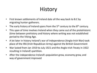 History
• First known settlements of Ireland date all the way back to B.C by
  migrating hunter-gatherers.
• The early history of Ireland spans from the 5th century to the 8th century.
• This span of time involves Ireland when they came out of the protohistoric
  (time between prehistory and history where writing was not established
  period to the Viking Age.
• A lot later in history Ireland’s war of independence (Anglo-Irish War) took
  place of the IRA (Irish Republican Army) against the British Government
• War lasted from Jan 1919 to July 1921 and the Anglo-Irish Treaty in 1922
  resulting in Ireland’s partition.
• After the independence Ireland’s population grew, economy grew, and
  way of government improved
 