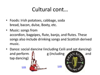 Cultural cont…
• Foods: Irish potatoes, cabbage, soda
  bread, bacon, dulse, Boxty, etc.
• Music: songs from
  accordion, bagpipes, flute, banjo, and flutes. These
  songs also include drinking songs and Scottish derived
  music.
• Dance: social dancing (including Ceili and set dancing)
  and performance dancing (including step dancing and
  tap dancing)

          Link                    Link
 