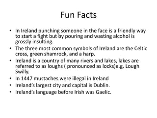 Fun Facts
• In Ireland punching someone in the face is a friendly way
  to start a fight but by pouring and wasting alcohol is
  grossly insulting.
• The three most common symbols of Ireland are the Celtic
  cross, green shamrock, and a harp.
• Ireland is a country of many rivers and lakes, lakes are
  referred to as loughs ( pronounced as locks)e.g. Lough
  Swilly.
• In 1447 mustaches were illegal in Ireland
• Ireland’s largest city and capital is Dublin.
• Ireland’s language before Irish was Gaelic.
 