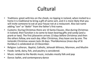 Cultural
• Traditions: greet with kiss on the cheek, no tipping in Iceland, when invited to a
  home it is traditional to bring a gift of some sort, and it is more likely that you
  will invite someone to eat at your house not at a restaurant. Also last name
  adding “son” or “dottir” from the father’s first name.
• Customs: During Christmas there are 13 Santa Clauses. Also during Christmas
  in Iceland, their function is to come to town bearing gifts and candy (and a
  prank or two). The first jólasveinn arrives 13 days before Christmas and then
  the others follow, one each day. After Christmas, they leave one by one. The
  Icelandic Christmas season lasts 26 days. Thorláksmessa (mass day of St
  Þorlákur) is celebrated on 23 December.
• Religion: Lutheran, Baptist, Catholic, Jehovah Witness, Mormon, and Muslim
• Foods: lamb, dairy, fish, and poultry is considered.
• Music: related to the Nordic music, includes mostly folk and pop
• Dance: ballet, and contemporary dance
 