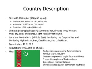 Country Description
• Size: 488,100 sq km (188,456 sq mi);
    – land size: 469,930 sq km (181,440 sq mi);
    – water size: 18,170 sq km (7015 sq mi)
    – Coastline: 1,768 sq km (683 sq mi)
• Climate: Subtropical Desert; Summers: hot, dry and long; Winters:
  mild, dry, cold, and damp. Slight rainfall year round.
• Location: Central Asia (Middle East), bordering the Caspian Sea and
  bordering Afghanistan, Iran, Kazakhstan, and Uzbekistan.
• Coordinates: 40 N, 60 E
• Population: 4,997,503 as of 2011
• Flag:                             Red design: representing Turkmenistan's
                                          famous carpet industry
                                          Crescent: represents bright future and hope
                                          5 stars: five regions of Turkmenistan
                                          Green Base: represents Islam
                                          Olive Branches: sign of permanent neutrality
 