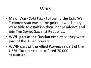 Wars
• Major War- Cold War- Following the Cold War
  Turkmenistan was at the point in which they
  were able to establish their independence and
  join The Soviet Socialist Republics.
• WWI- part of the Russian empire so they were
  part of the Allied powers.
• WWII- part of the Allied Powers as part of the
  USSR. Turkmenistan suffered 70,000
  casualties.
 