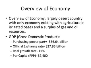 Overview of Economy
• Overview of Economy: largely desert country
  with only economy existing with agriculture in
  irrigated oases and a surplus of gas and oil
  resources.
• GDP (Gross Domestic Product):
  – Purchasing power party- $36.64 billion
  – Official Exchange rate- $27.96 billion
  – Real growth rate- 11%
  – Per Capita (PPP)- $7,400
 