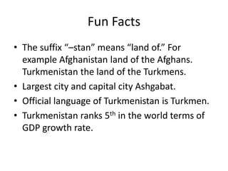 Fun Facts
• The suffix “–stan” means “land of.” For
  example Afghanistan land of the Afghans.
  Turkmenistan the land of the Turkmens.
• Largest city and capital city Ashgabat.
• Official language of Turkmenistan is Turkmen.
• Turkmenistan ranks 5th in the world terms of
  GDP growth rate.
 