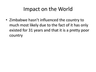 Impact on the World
• Zimbabwe hasn’t influenced the country to
  much most likely due to the fact of it has only
  existed for 31 years and that it is a pretty poor
  country
 