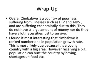 Wrap-Up
• Overall Zimbabwe is a country of poorness
  suffering from illnesses such as HIV and AIDS ,
  and are suffering economically due to this. They
  do not have a large amount of money nor do they
  have a lot necessities just to survive.
• I found it most interesting that Zimbabwe is
  ranked number one in population growth rate.
  This is most likely due because it is a young
  country with a big area. However receiving a big
  population can hurt the country by having
  shortages on food etc.
 