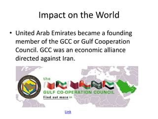 Impact on the World
• United Arab Emirates became a founding
  member of the GCC or Gulf Cooperation
  Council. GCC was an economic alliance
  directed against Iran.




                  Link
 