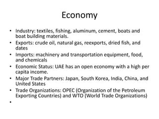 Economy
• Industry: textiles, fishing, aluminum, cement, boats and
  boat building materials.
• Exports: crude oil, natural gas, reexports, dried fish, and
  dates
• Imports: machinery and transportation equipment, food,
  and chemicals
• Economic Status: UAE has an open economy with a high per
  capita income.
• Major Trade Partners: Japan, South Korea, India, China, and
  United States
• Trade Organizations: OPEC (Organization of the Petroleum
  Exporting Countries) and WTO (World Trade Organizations)
•
 