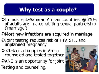 Why test as a couple? In most sub-Saharan African countries, @ 75% of adults are in a cohabiting sexual partnership (‘marriage’) Most new infections are acquired in marriage Joint testing reduces risk of HIV, STI, and unplanned pregnancy <1% of all couples in Africa  counseled and tested together ANC is an opportunity for joint Testing and counseling. 