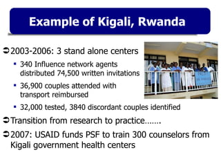 Example of Kigali, Rwanda 2003-2006: 3 stand alone centers 340 Influence network agents  distributed 74,500 written invitations 36,900 couples attended with  transport reimbursed 32,000 tested, 3840 discordant couples identified Transition from research to practice……. 2007: USAID funds PSF to train 300 counselors from Kigali government health centers 