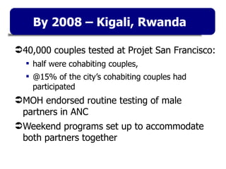40,000 couples tested at Projet San Francisco:  half were cohabiting couples,  @15% of the city’s cohabiting couples had participated MOH endorsed routine testing of male partners in ANC Weekend programs set up to accommodate both partners together By 2008 – Kigali, Rwanda 